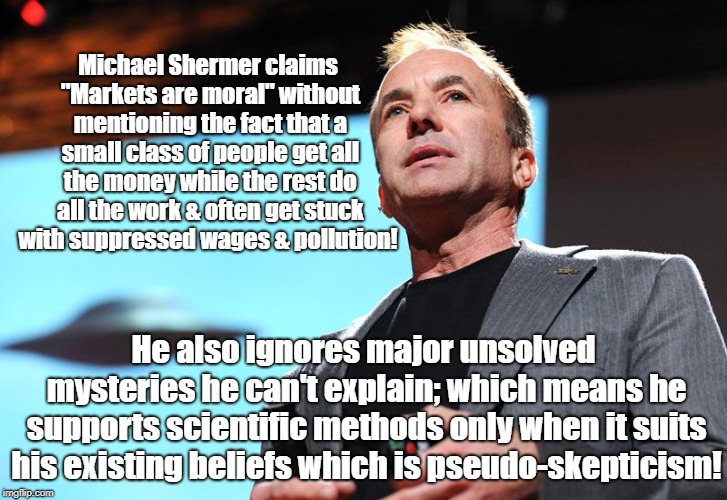 Shermer's Skepticism Is Very Selective | Michael Shermer claims "Markets are moral" without mentioning the fact that a small class of people get all the money while the rest do all the work & often get stuck with suppressed wages & pollution! He also ignores major unsolved mysteries he can't explain; which means he supports scientific methods only when it suits his existing beliefs which is pseudo-skepticism! | image tagged in michael shermer,politics,economics,propaganda,conspiracy theory | made w/ Imgflip meme maker