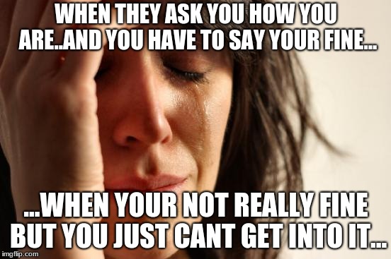 First World Problems | WHEN THEY ASK YOU HOW YOU ARE..AND YOU HAVE TO SAY YOUR FINE... ...WHEN YOUR NOT REALLY FINE BUT YOU JUST CANT GET INTO IT... | image tagged in memes,first world problems | made w/ Imgflip meme maker