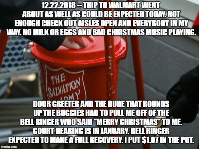 Salvation army red kettle charities fraudulent haiti | 12.22.2018 -- TRIP TO WALMART WENT ABOUT AS WELL AS COULD BE EXPECTED TODAY. NOT ENOUGH CHECK OUT AISLES OPEN AND EVERYBODY IN MY WAY. NO MILK OR EGGS AND BAD CHRISTMAS MUSIC PLAYING. DOOR GREETER AND THE DUDE THAT ROUNDS UP THE BUGGIES HAD TO PULL ME OFF OF THE BELL RINGER WHO SAID "MERRY CHRISTMAS" TO ME. COURT HEARING IS IN JANUARY. BELL RINGER EXPECTED TO MAKE A FULL RECOVERY. I PUT $1.07 IN THE POT. | image tagged in salvation army red kettle charities fraudulent haiti,wal mart,walmart | made w/ Imgflip meme maker