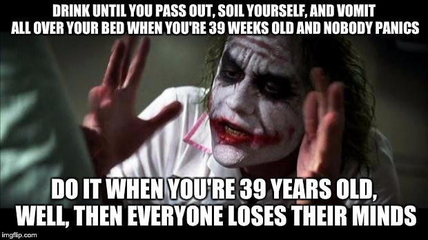 Joker Mind Loss | DRINK UNTIL YOU PASS OUT, SOIL YOURSELF, AND VOMIT ALL OVER YOUR BED WHEN YOU'RE 39 WEEKS OLD AND NOBODY PANICS; DO IT WHEN YOU'RE 39 YEARS OLD, WELL, THEN EVERYONE LOSES THEIR MINDS | image tagged in joker mind loss,AdviceAnimals | made w/ Imgflip meme maker