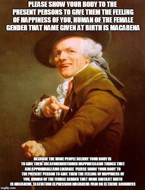 Joseph Ducreux Meme |  PLEASE SHOW YOUR BODY TO THE PRESENT PERSONS TO GIVE THEM THE FEELING OF HAPPINESS OF YOU, HUMAN OF THE FEMALE GENDER THAT NAME GIVEN AT BIRTH IS MACARENA; BECAUSE THE SAME PEOPLE BELIEVE YOUR BODY IS TO GIVE THEM THE AFOREMENTIONED HAPPINESS AND THINGS THAT ARE APPROVABLE AND LIKEABLE 
PLEASE SHOW YOUR BODY TO THE PRESENT PERSON TO GIVE THEM THE FEELING OF HAPPINESS OF YOU, HUMAN OF THE FEMALE GENDER THAT NAME GIVEN AT BIRTH IS MACARENA, EXCITATION EXPRESSION MACARENA PAIN OR EXTREME GOODNESS | image tagged in memes,joseph ducreux | made w/ Imgflip meme maker