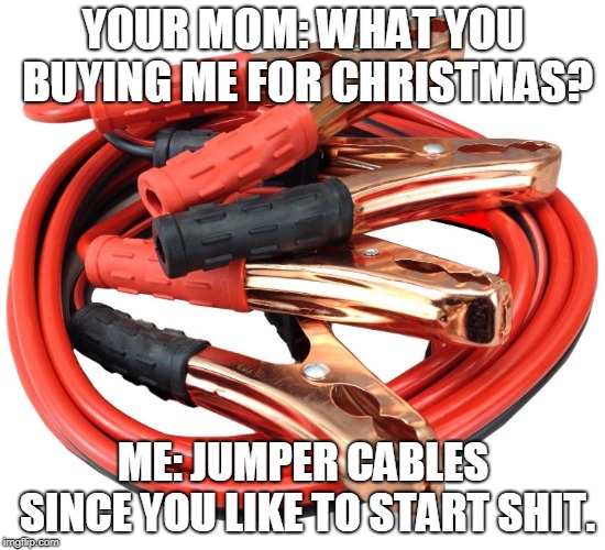 Jumper cables | YOUR MOM: WHAT YOU BUYING ME FOR CHRISTMAS? ME: JUMPER CABLES SINCE YOU LIKE TO START SHIT. | image tagged in jumper cables | made w/ Imgflip meme maker