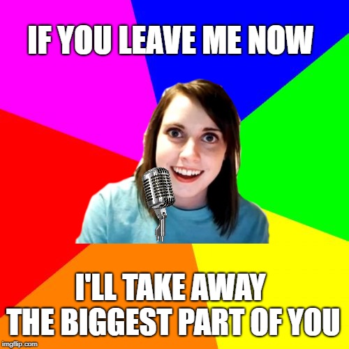 Overly Attached Karaoke | IF YOU LEAVE ME NOW; I'LL TAKE AWAY THE BIGGEST PART OF YOU | image tagged in overly attached girlfriend,karaoke,1970s,music | made w/ Imgflip meme maker