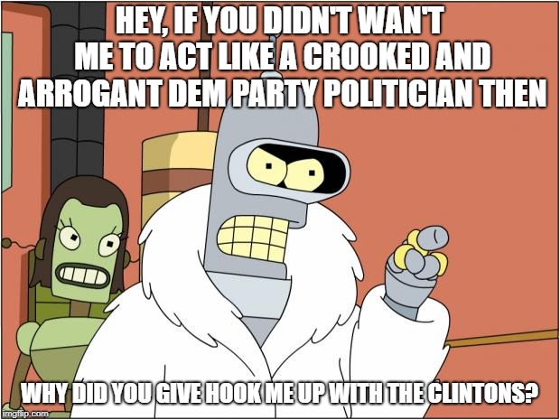 Bender | HEY, IF YOU DIDN'T WAN'T ME TO ACT LIKE A CROOKED AND ARROGANT DEM PARTY POLITICIAN THEN; WHY DID YOU GIVE HOOK ME UP WITH THE CLINTONS? | image tagged in memes,bender | made w/ Imgflip meme maker