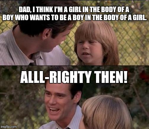 That's Just Something X Say | DAD, I THINK I'M A GIRL IN THE BODY OF A BOY WHO WANTS TO BE A BOY IN THE BODY OF A GIRL. ALLL-RIGHTY THEN! | image tagged in memes,thats just something x say | made w/ Imgflip meme maker