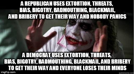 No one bats an eye | A REPUBLICAN USES EXTORTION, THREATS, BIAS, BIGOTRY, BADMOUTHING, BLACKMAIL, AND BRIBERY TO GET THEIR WAY AND NOBODY PANICS; A DEMOCRAT USES EXTORTION, THREATS, BIAS, BIGOTRY, BADMOUTHING, BLACKMAIL, AND BRIBERY TO GET THEIR WAY AND EVERYONE LOSES THEIR MINDS | image tagged in no one bats an eye,and nobody panics,no one panics,and no one panics,democrat,republican | made w/ Imgflip meme maker