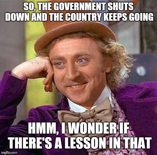 government shutdown | SO, THE GOVERNMENT SHUTS DOWN AND THE COUNTRY KEEPS GOING; HMM, I WONDER IF THERE'S A LESSON IN THAT | image tagged in memes,creepy condescending wonka,government,donald trump | made w/ Imgflip meme maker