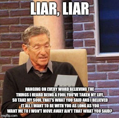 Maury Lie Detector Meme | LIAR, LIAR; HANGING ON EVERY WORD
BELIEVING THE THINGS I HEARD
BEING A FOOL
YOU'VE TAKEN MY LIFE, SO TAKE MY SOUL
THAT'S WHAT YOU SAID AND I BELIEVED IT ALL
I WANT TO BE WITH YOU AS LONG
AS YOU WANT ME TO
I WON'T MOVE AWAY
AIN'T THAT WHAT YOU SAID? | image tagged in memes,maury lie detector | made w/ Imgflip meme maker