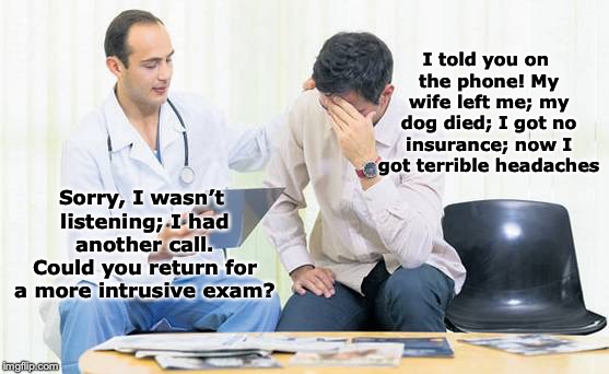 Come Again? | I told you on the phone! My wife left me; my dog died; I got no insurance; now I got terrible headaches; Sorry, I wasn’t listening; I had another call. Could you return for a more intrusive exam? | image tagged in doctor,not listening,funny meme | made w/ Imgflip meme maker