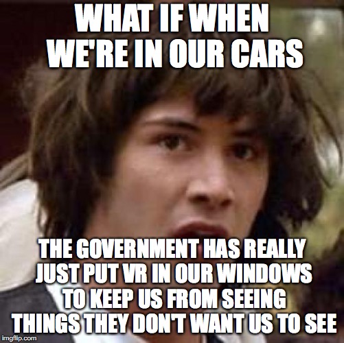 The Government is smart but I've figured them out | WHAT IF WHEN WE'RE IN OUR CARS; THE GOVERNMENT HAS REALLY JUST PUT VR IN OUR WINDOWS TO KEEP US FROM SEEING THINGS THEY DON'T WANT US TO SEE | image tagged in memes,conspiracy keanu | made w/ Imgflip meme maker