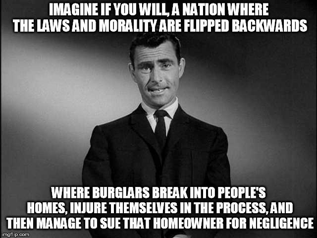 You may be living in such a nightmare and not even realize it yet! | IMAGINE IF YOU WILL, A NATION WHERE THE LAWS AND MORALITY ARE FLIPPED BACKWARDS; WHERE BURGLARS BREAK INTO PEOPLE'S HOMES, INJURE THEMSELVES IN THE PROCESS, AND THEN MANAGE TO SUE THAT HOMEOWNER FOR NEGLIGENCE | image tagged in rod serling twilight zone | made w/ Imgflip meme maker