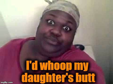 Black woman | I'd whoop my daughter's butt | image tagged in black woman | made w/ Imgflip meme maker