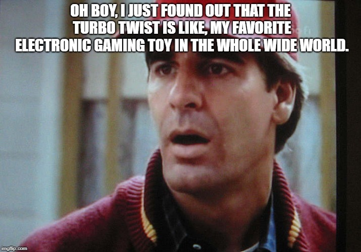 Quantum leap oh boy | OH BOY, I JUST FOUND OUT THAT THE TURBO TWIST IS LIKE, MY FAVORITE ELECTRONIC GAMING TOY IN THE WHOLE WIDE WORLD. | image tagged in quantum leap oh boy | made w/ Imgflip meme maker