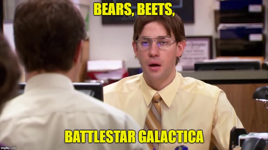 Bears Beets Battlestar Gakactica | BEARS, BEETS, BATTLESTAR GALACTICA | image tagged in bears beets battlestar gakactica | made w/ Imgflip meme maker
