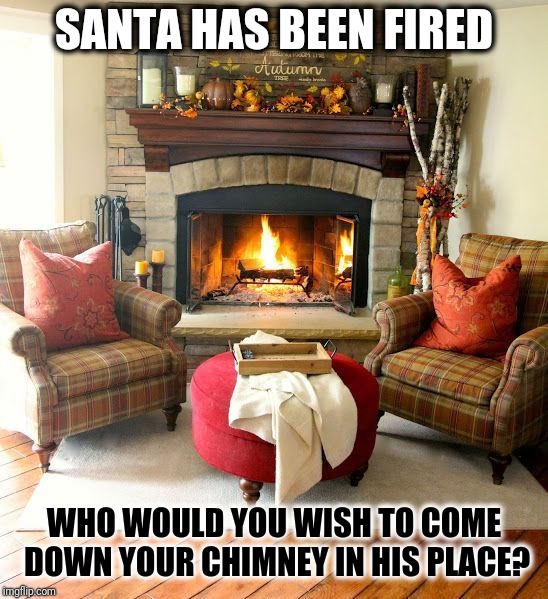 Santa Substitute | SANTA HAS BEEN FIRED; WHO WOULD YOU WISH TO COME DOWN YOUR CHIMNEY IN HIS PLACE? | image tagged in fireplace,meme games,santa clause,santa naughty list,political correctness,chimney | made w/ Imgflip meme maker