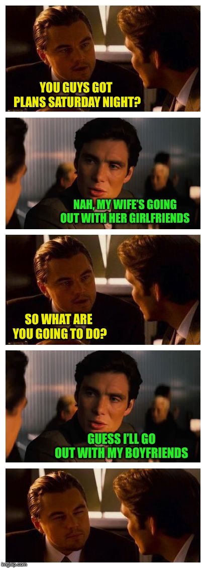 Guys don’t talk like that! | YOU GUYS GOT PLANS SATURDAY NIGHT? NAH, MY WIFE’S GOING OUT WITH HER GIRLFRIENDS; SO WHAT ARE YOU GOING TO DO? GUESS I’LL GO OUT WITH MY BOYFRIENDS | image tagged in leonardo inception extended | made w/ Imgflip meme maker