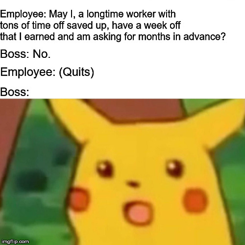 Surprised Pikachu Meme | Employee: May I, a longtime worker with tons of time off saved up, have a week off that I earned and am asking for months in advance? Boss: No. Employee: (Quits); Boss: | image tagged in memes,surprised pikachu | made w/ Imgflip meme maker