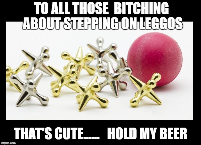 JACKS | TO ALL THOSE  BITCHING ABOUT STEPPING ON LEGGOS; THAT'S CUTE......   HOLD MY BEER | image tagged in lego | made w/ Imgflip meme maker