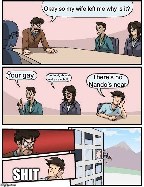 Boardroom Meeting Suggestion Meme | Okay so my wife left me why is it? Your gay; Your loud, abusive and an alcoholic; There’s no Nando’s near; SHIT | image tagged in memes,boardroom meeting suggestion | made w/ Imgflip meme maker