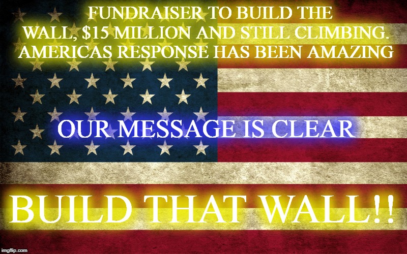 MESSAGE CLEAR | FUNDRAISER TO BUILD THE WALL, $15 MILLION AND STILL CLIMBING. AMERICAS RESPONSE HAS BEEN AMAZING; OUR MESSAGE IS CLEAR; BUILD THAT WALL!! | image tagged in build the wall,chuck schumer,nancy pelosi wtf,democrats,republicans,president trump | made w/ Imgflip meme maker