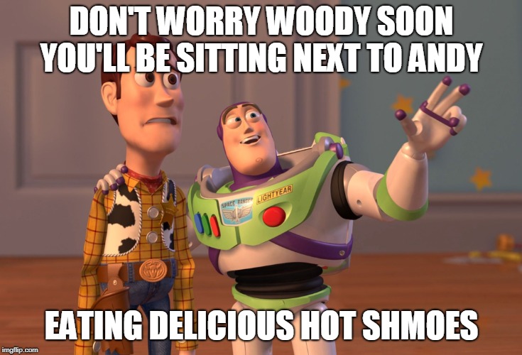 X, X Everywhere | DON'T WORRY WOODY SOON YOU'LL BE SITTING NEXT TO ANDY; EATING DELICIOUS HOT SHMOES | image tagged in memes,x x everywhere | made w/ Imgflip meme maker