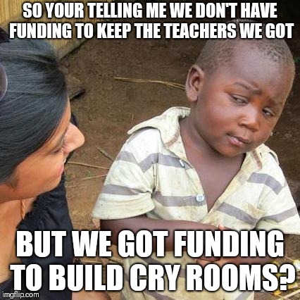Third World Skeptical Kid | SO YOUR TELLING ME WE DON'T HAVE FUNDING TO KEEP THE TEACHERS WE GOT; BUT WE GOT FUNDING TO BUILD CRY ROOMS? | image tagged in memes,third world skeptical kid | made w/ Imgflip meme maker