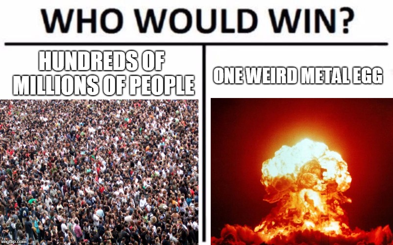 HUNDREDS OF MILLIONS OF PEOPLE; ONE WEIRD METAL EGG | image tagged in who would win | made w/ Imgflip meme maker