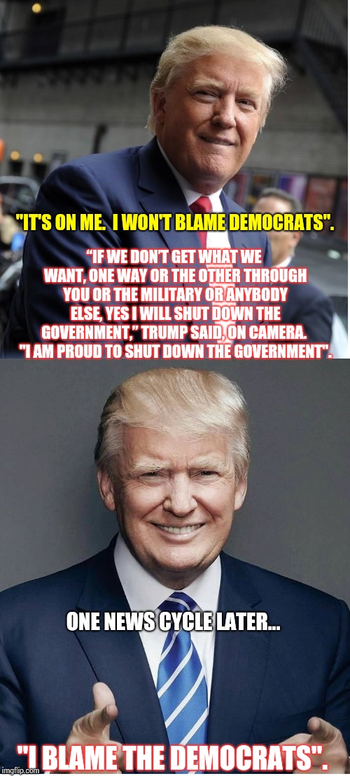How Can You Trust A Liar Not To Lie?   | "IT'S ON ME.  I WON'T BLAME DEMOCRATS". “IF WE DON’T GET WHAT WE WANT, ONE WAY OR THE OTHER THROUGH YOU OR THE MILITARY OR ANYBODY ELSE, YES I WILL SHUT DOWN THE GOVERNMENT,” TRUMP SAID, ON CAMERA.  "I AM PROUD TO SHUT DOWN THE GOVERNMENT". ONE NEWS CYCLE LATER... "I BLAME THE DEMOCRATS". | image tagged in trump - believe me,scumbag republicans,trump unfit unqualified dangerous,daily abuse,memes,meme | made w/ Imgflip meme maker