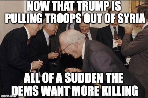 Laughing Men In Suits Meme | NOW THAT TRUMP IS PULLING TROOPS OUT OF SYRIA ALL OF A SUDDEN THE DEMS WANT MORE KILLING | image tagged in memes,laughing men in suits | made w/ Imgflip meme maker