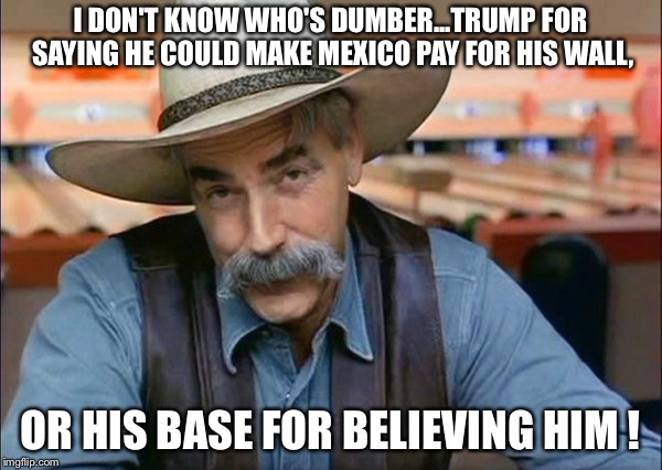 Who's dumber? | I DON'T KNOW WHO'S DUMBER...TRUMP FOR SAYING HE COULD MAKE MEXICO PAY FOR HIS WALL, OR HIS BASE FOR BELIEVING HIM ! | image tagged in sam elliott special kind of stupid | made w/ Imgflip meme maker