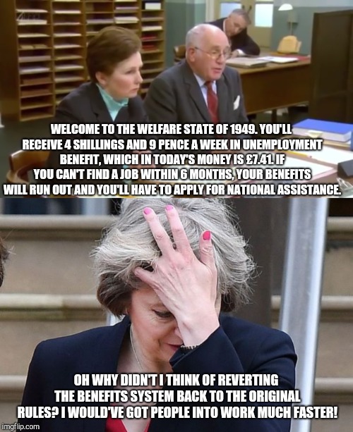 Theresa May wants to revert the welfare system back to the original rules! | WELCOME TO THE WELFARE STATE OF 1949. YOU'LL RECEIVE 4 SHILLINGS AND 9 PENCE A WEEK IN UNEMPLOYMENT BENEFIT, WHICH IN TODAY'S MONEY IS £7.41. IF YOU CAN'T FIND A JOB WITHIN 6 MONTHS, YOUR BENEFITS WILL RUN OUT AND YOU'LL HAVE TO APPLY FOR NATIONAL ASSISTANCE. OH WHY DIDN'T I THINK OF REVERTING THE BENEFITS SYSTEM BACK TO THE ORIGINAL RULES? I WOULD'VE GOT PEOPLE INTO WORK MUCH FASTER! | image tagged in theresa may facepalm,theresa may | made w/ Imgflip meme maker