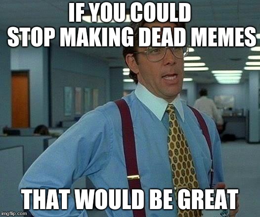 That Would Be Great Meme | IF YOU COULD STOP MAKING DEAD MEMES; THAT WOULD BE GREAT | image tagged in memes,that would be great | made w/ Imgflip meme maker