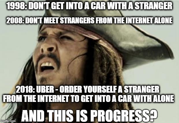Progress with Uber | 1998: DON'T GET INTO A CAR WITH A STRANGER; 2008: DON'T MEET STRANGERS FROM THE INTERNET ALONE; 2018: UBER - ORDER YOURSELF A STRANGER FROM THE INTERNET TO GET INTO A CAR WITH ALONE; AND THIS IS PROGRESS? | image tagged in confused dafuq jack sparrow what,uber,stranger,progress,funny memes,funny meme | made w/ Imgflip meme maker