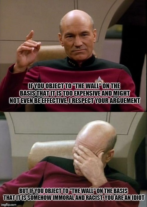 IF YOU OBJECT TO "THE WALL" ON THE BASIS THAT IT IS TOO EXPENSIVE AND MIGHT NOT EVEN BE EFFECTIVE, I RESPECT YOUR ARGUEMENT; BUT IF YOU OBJECT TO "THE WALL" ON THE BASIS THAT IT IS SOMEHOW IMMORAL AND RACIST, YOU ARE AN IDIOT | image tagged in memes,captain picard facepalm,picard make it so | made w/ Imgflip meme maker