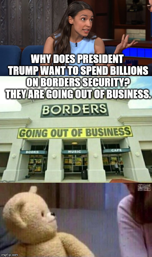 Wait, What? | WHY DOES PRESIDENT TRUMP WANT TO SPEND BILLIONS ON BORDERS SECURITY? THEY ARE GOING OUT OF BUSINESS. | image tagged in alexandria ocasio-cortez | made w/ Imgflip meme maker