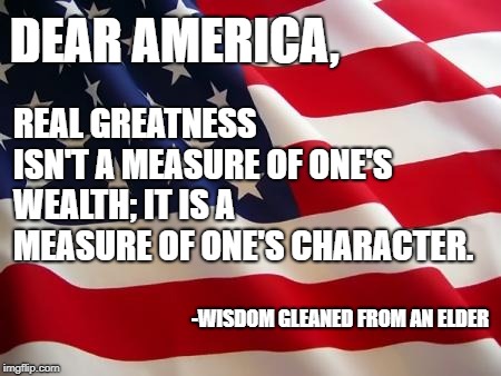 Make America Great Again | DEAR AMERICA, REAL GREATNESS ISN'T A MEASURE OF ONE'S WEALTH; IT IS A MEASURE OF ONE'S CHARACTER. -WISDOM GLEANED FROM AN ELDER | image tagged in american flag,maga,america,truth,character | made w/ Imgflip meme maker