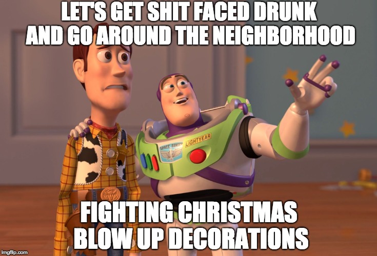 X, X Everywhere Meme | LET'S GET SHIT FACED DRUNK AND GO AROUND THE NEIGHBORHOOD; FIGHTING CHRISTMAS BLOW UP DECORATIONS | image tagged in memes,x x everywhere | made w/ Imgflip meme maker