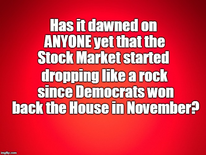 Red Background | Has it dawned on ANYONE yet that the Stock Market started; dropping like a rock since Democrats won back the House in November? | image tagged in red background | made w/ Imgflip meme maker