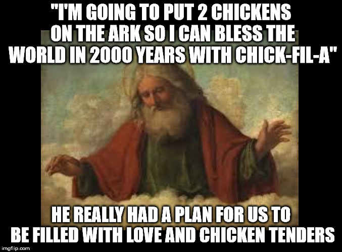 "I'M GOING TO PUT 2 CHICKENS ON THE ARK SO I CAN BLESS THE WORLD IN 2000 YEARS WITH CHICK-FIL-A"; HE REALLY HAD A PLAN FOR US TO BE FILLED WITH LOVE AND CHICKEN TENDERS | image tagged in god,chick-fil-a | made w/ Imgflip meme maker
