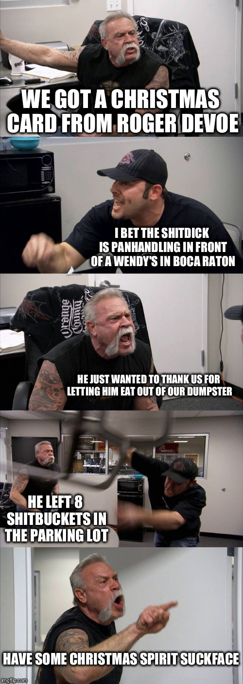 American Chopper Argument | WE GOT A CHRISTMAS CARD FROM ROGER DEVOE; I BET THE SHITDICK IS PANHANDLING IN FRONT OF A WENDY'S IN BOCA RATON; HE JUST WANTED TO THANK US FOR LETTING HIM EAT OUT OF OUR DUMPSTER; HE LEFT 8 SHITBUCKETS IN THE PARKING LOT; HAVE SOME CHRISTMAS SPIRIT SUCKFACE | image tagged in memes,american chopper argument | made w/ Imgflip meme maker