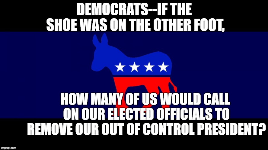 Democrat Meme | DEMOCRATS--IF THE SHOE WAS ON THE OTHER FOOT, HOW MANY OF US WOULD CALL ON OUR ELECTED OFFICIALS TO REMOVE OUR OUT OF CONTROL PRESIDENT? | image tagged in democrat meme | made w/ Imgflip meme maker