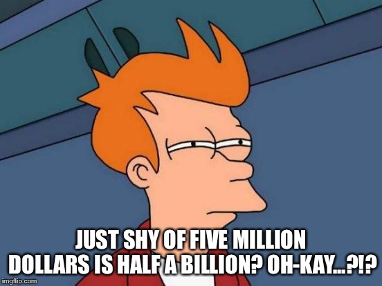 Futurama Fry Meme | JUST SHY OF FIVE MILLION DOLLARS IS HALF A BILLION?
OH-KAY...?!? | image tagged in memes,futurama fry | made w/ Imgflip meme maker