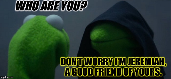 Don’t be afraid, it’s just Jeremiah. | WHO ARE YOU? DON’T WORRY I’M JEREMIAH, A GOOD FRIEND OF YOURS. | image tagged in memes,evil kermit,funny memes | made w/ Imgflip meme maker