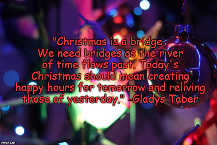 Christmas | "Christmas is a bridge. We need bridges as the river of time flows past. Today's Christmas should mean creating happy hours for tomorrow and reliving those of yesterday." -Gladys Taber | image tagged in christmas | made w/ Imgflip meme maker