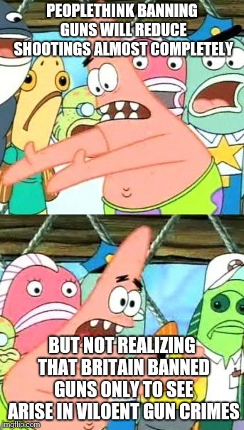 Put It Somewhere Else Patrick | PEOPLETHINK BANNING GUNS WILL REDUCE SHOOTINGS ALMOST COMPLETELY; BUT NOT REALIZING THAT BRITAIN BANNED GUNS ONLY TO SEE ARISE IN VILOENT GUN CRIMES | image tagged in memes,put it somewhere else patrick | made w/ Imgflip meme maker