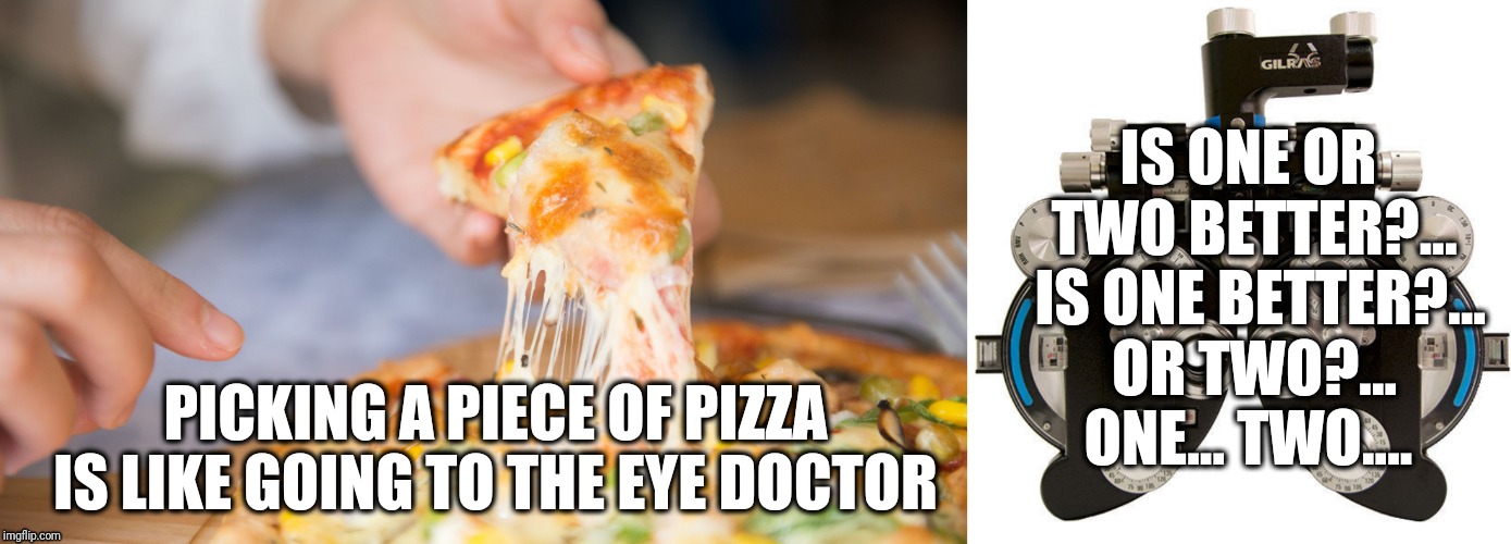 Pizza or Eye Doctor?  | IS ONE OR TWO BETTER?...  IS ONE BETTER?... OR TWO?... ONE... TWO.... PICKING A PIECE OF PIZZA IS LIKE GOING TO THE EYE DOCTOR | image tagged in pizza,glasses,eyes,funny,food | made w/ Imgflip meme maker