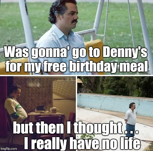 Sad Pablo Escobar Meme | Was gonna' go to Denny's for my free birthday meal but then I thought . . .       I really have no life | image tagged in sad pablo escobar | made w/ Imgflip meme maker