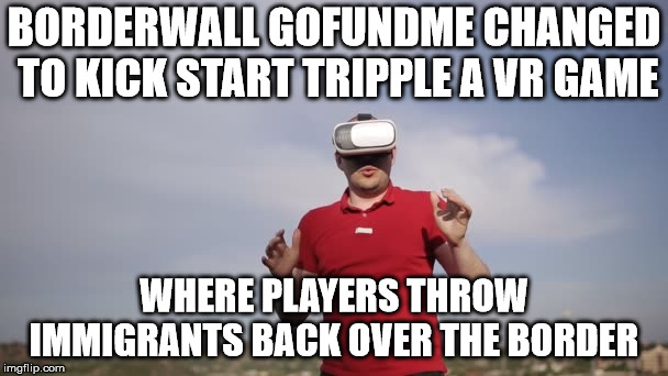 Border Wall Go Fundme Game | BORDERWALL GOFUNDME CHANGED TO KICK START TRIPPLE A VR GAME; WHERE PLAYERS THROW IMMIGRANTS BACK OVER THE BORDER | image tagged in trump,border wall,illegal immigration,gaming,virtual reality,political meme | made w/ Imgflip meme maker