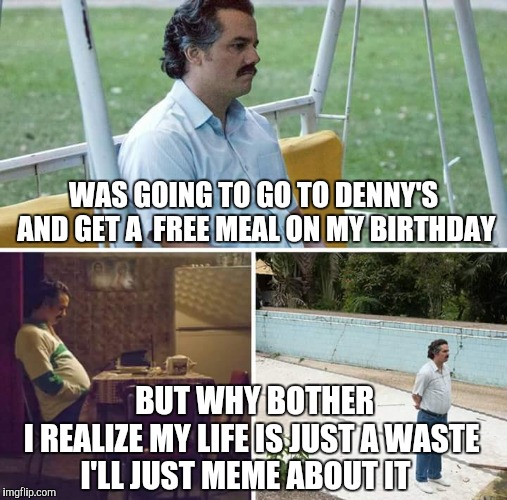 Sad Pablo Escobar Meme | WAS GOING TO GO TO DENNY'S AND GET A  FREE MEAL ON MY BIRTHDAY; BUT WHY BOTHER     I REALIZE MY LIFE IS JUST A WASTE  
  I'LL JUST MEME ABOUT IT | image tagged in sad pablo escobar,birthday | made w/ Imgflip meme maker