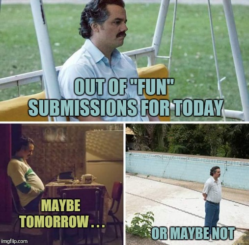 Sad Pablo Escobar Meme | OUT OF "FUN" SUBMISSIONS FOR TODAY; MAYBE TOMORROW . . . OR MAYBE NOT | image tagged in sad pablo escobar,yayaya | made w/ Imgflip meme maker